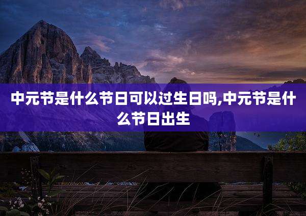 中元节是什么节日可以过生日吗,中元节是什么节日出生