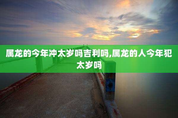 属龙的今年冲太岁吗吉利吗,属龙的人今年犯太岁吗