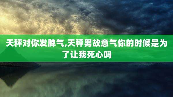 天秤对你发脾气,天秤男故意气你的时候是为了让我死心吗
