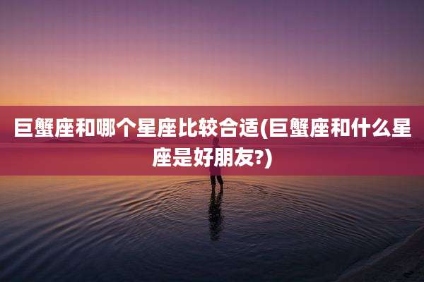 巨蟹座和哪个星座比较合适(巨蟹座和什么星座是好朋友?)