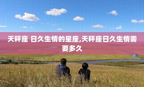 天秤座 日久生情的星座,天秤座日久生情需要多久