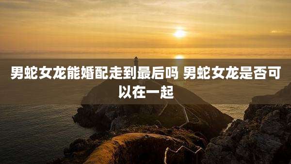 男蛇女龙能婚配走到最后吗 男蛇女龙是否可以在一起