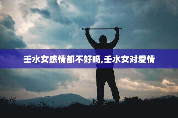 壬水女感情都不好吗,壬水女对爱情