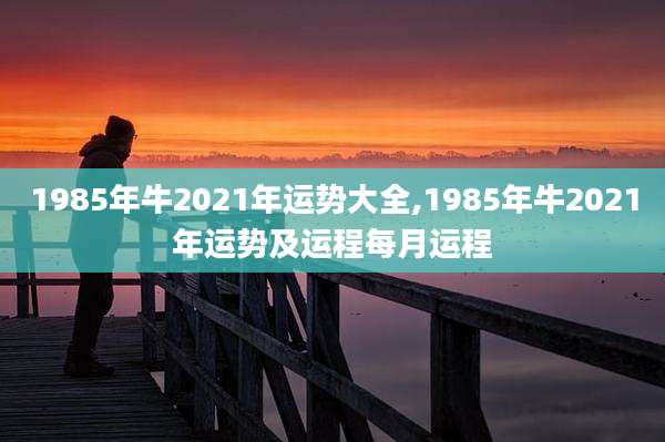 1985年牛2021年运势大全,1985年牛2021年运势及运程每月运程