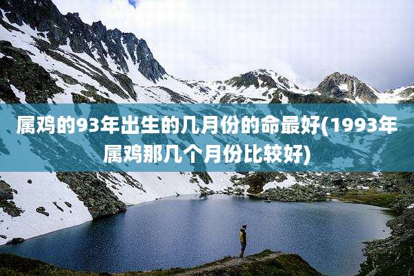 属鸡的93年出生的几月份的命最好(1993年属鸡那几个月份比较好)