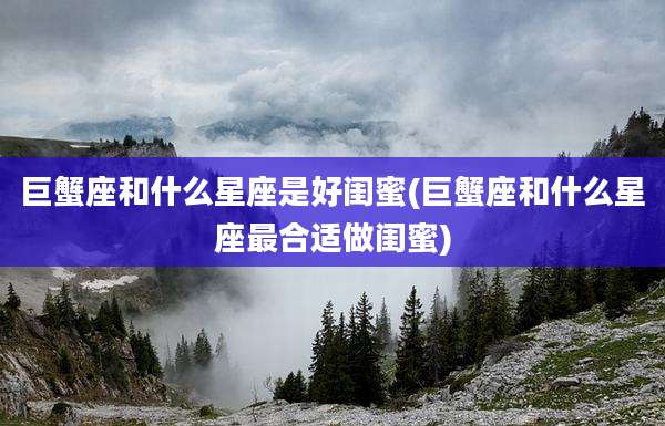 巨蟹座和什么星座是好闺蜜(巨蟹座和什么星座最合适做闺蜜)