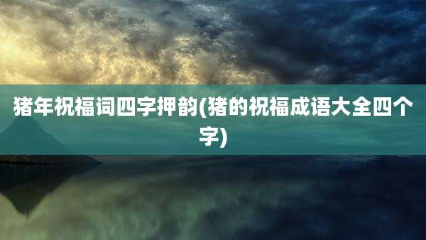 猪年祝福词四字押韵(猪的祝福成语大全四个字)