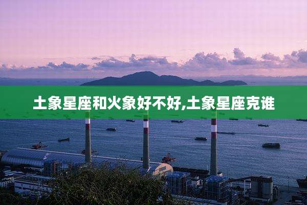 土象星座和火象好不好,土象星座克谁