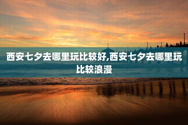 西安七夕去哪里玩比较好,西安七夕去哪里玩比较浪漫