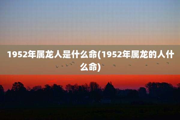 1952年属龙人是什么命(1952年属龙的人什么命)