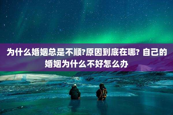为什么婚姻总是不顺?原因到底在哪? 自己的婚姻为什么不好怎么办