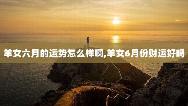 羊女六月的运势怎么样啊,羊女6月份财运好吗