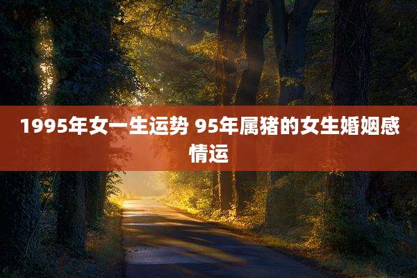 1995年女一生运势 95年属猪的女生婚姻感情运