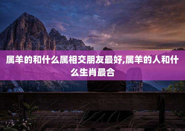 属羊的和什么属相交朋友最好,属羊的人和什么生肖最合
