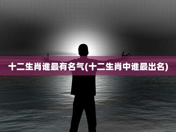 十二生肖谁最有名气(十二生肖中谁最出名)