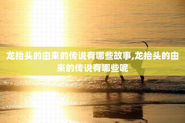 龙抬头的由来的传说有哪些故事,龙抬头的由来的传说有哪些呢