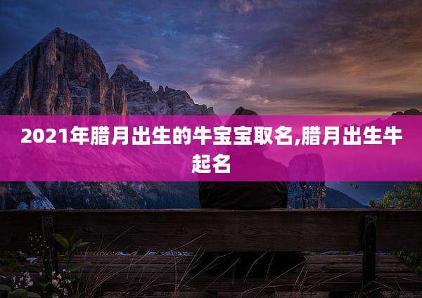2021年腊月出生的牛宝宝取名,腊月出生牛起名