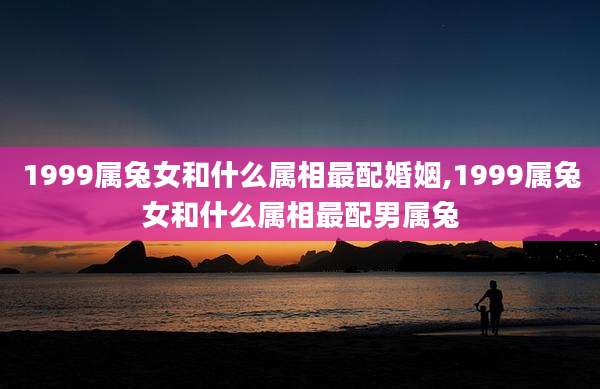 1999属兔女和什么属相最配婚姻,1999属兔女和什么属相最配男属兔