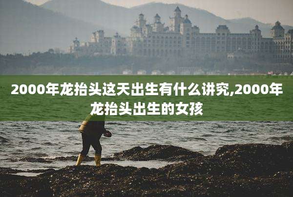 2000年龙抬头这天出生有什么讲究,2000年龙抬头出生的女孩