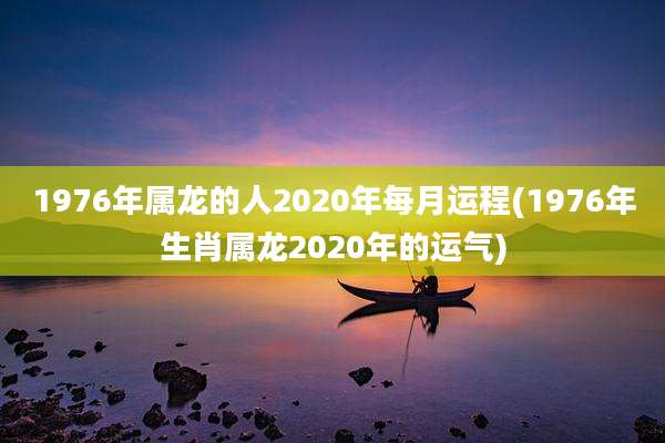 1976年属龙的人2020年每月运程(1976年生肖属龙2020年的运气)