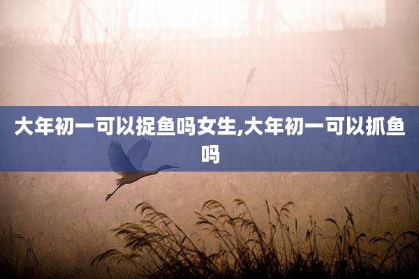大年初一可以捉鱼吗女生,大年初一可以抓鱼吗