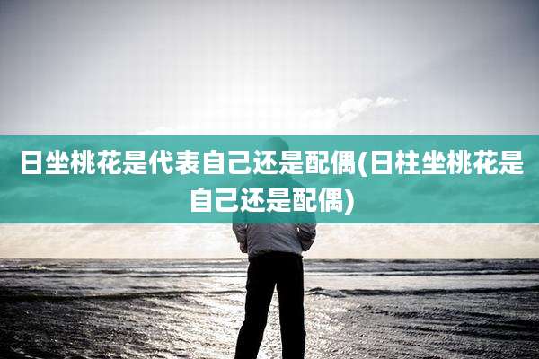 日坐桃花是代表自己还是配偶(日柱坐桃花是自己还是配偶)
