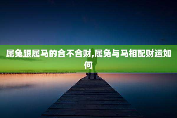 属兔跟属马的合不合财,属兔与马相配财运如何