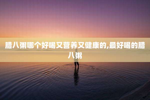 腊八粥哪个好喝又营养又健康的,最好喝的腊八粥