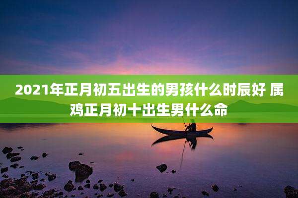 2021年正月初五出生的男孩什么时辰好 属鸡正月初十出生男什么命