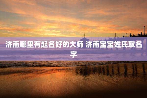 济南哪里有起名好的大师 济南宝宝姓氏取名字
