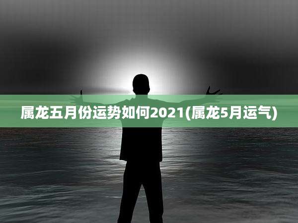 属龙五月份运势如何2021(属龙5月运气)