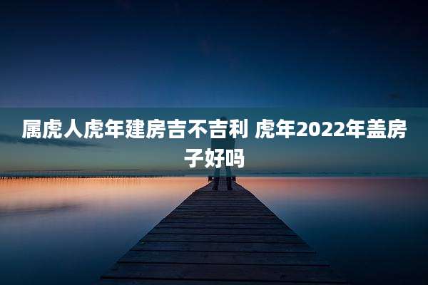 属虎人虎年建房吉不吉利 虎年2022年盖房子好吗