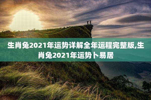 生肖兔2021年运势详解全年运程完整版,生肖兔2021年运势卜易居