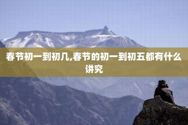 春节初一到初几,春节的初一到初五都有什么讲究