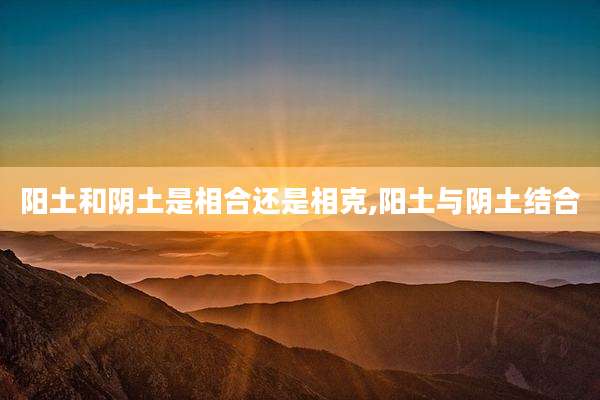 阳土和阴土是相合还是相克,阳土与阴土结合