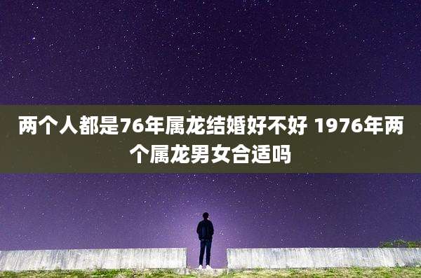 两个人都是76年属龙结婚好不好 1976年两个属龙男女合适吗