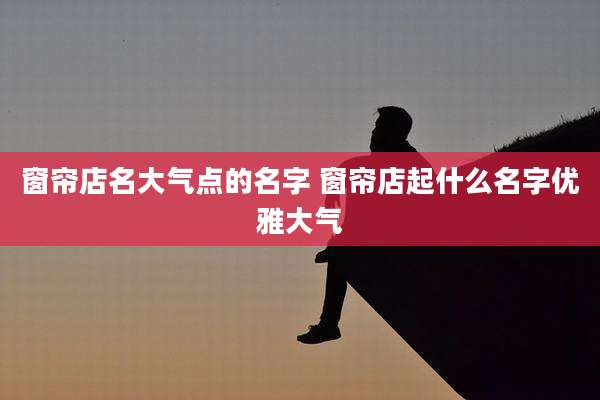 窗帘店名大气点的名字 窗帘店起什么名字优雅大气