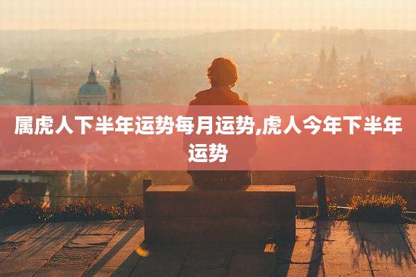 属虎人下半年运势每月运势,虎人今年下半年运势