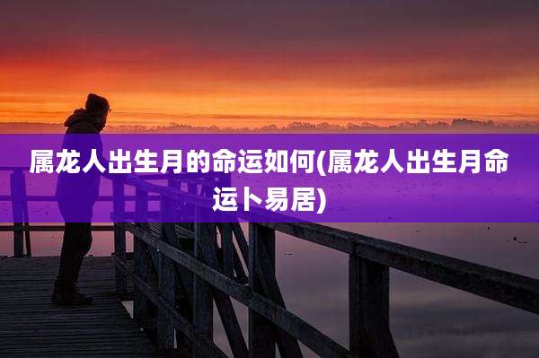 属龙人出生月的命运如何(属龙人出生月命运卜易居)