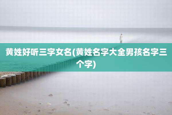黄姓好听三字女名(黄姓名字大全男孩名字三个字)
