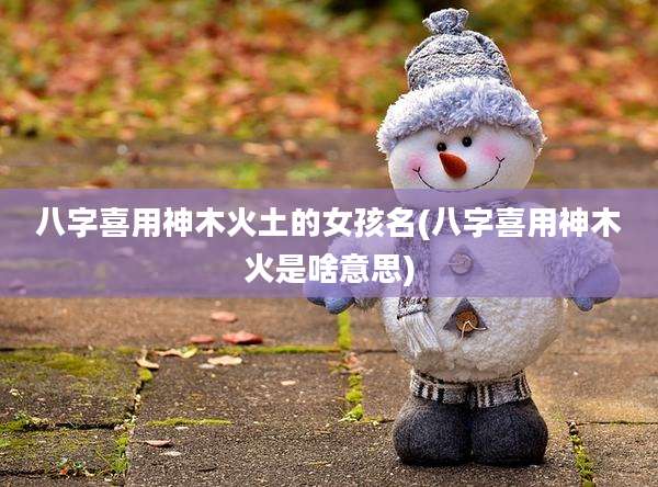 八字喜用神木火土的女孩名(八字喜用神木火是啥意思)