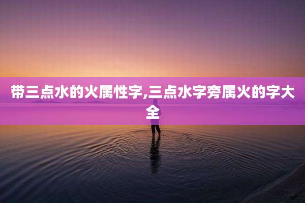 带三点水的火属性字,三点水字旁属火的字大全