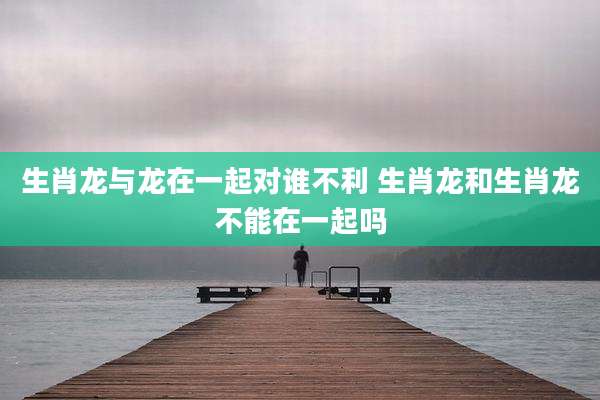 生肖龙与龙在一起对谁不利 生肖龙和生肖龙不能在一起吗