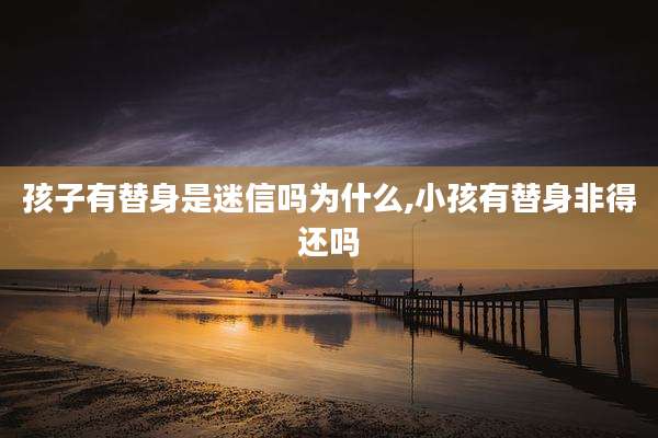 孩子有替身是迷信吗为什么,小孩有替身非得还吗