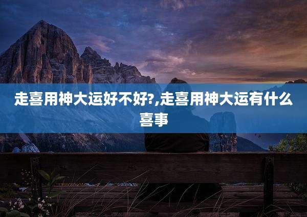 走喜用神大运好不好?,走喜用神大运有什么喜事