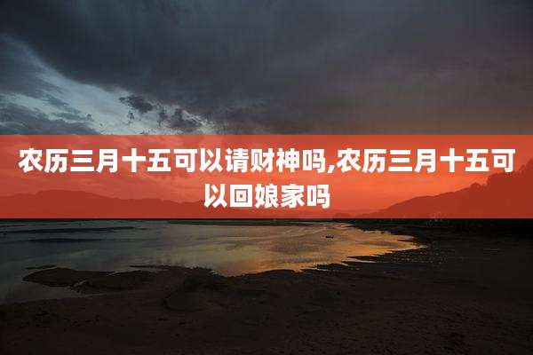 农历三月十五可以请财神吗,农历三月十五可以回娘家吗
