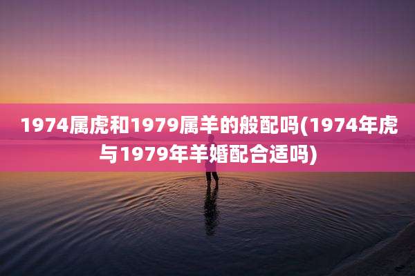 1974属虎和1979属羊的般配吗(1974年虎与1979年羊婚配合适吗)