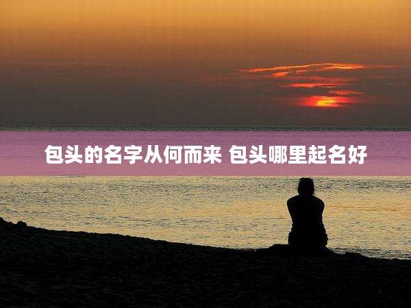 包头的名字从何而来 包头哪里起名好