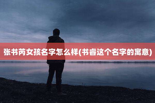 张书芮女孩名字怎么样(书睿这个名字的寓意)