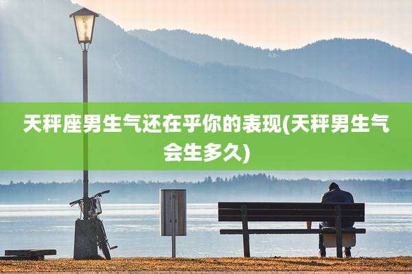 天秤座男生气还在乎你的表现(天秤男生气会生多久)